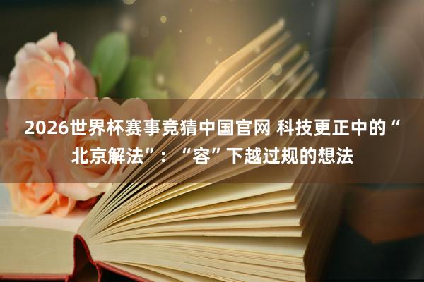 2026世界杯赛事竞猜中国官网 科技更正中的“北京解法”：“容”下越过规的想法