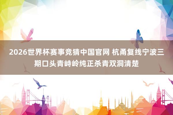 2026世界杯赛事竞猜中国官网 杭甬复线宁波三期口头青峙岭纯正杀青双洞清楚
