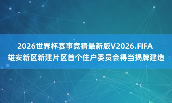 2026世界杯赛事竞猜最新版V2026.FIFA 雄安新区新建片区首个住户委员会得当揭牌建造