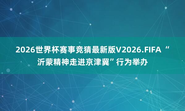 2026世界杯赛事竞猜最新版V2026.FIFA “沂蒙精神走进京津冀”行为举办