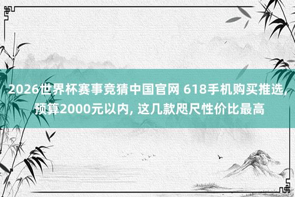 2026世界杯赛事竞猜中国官网 618手机购买推选， 预算2000元以内， 这几款咫尺性价比最高
