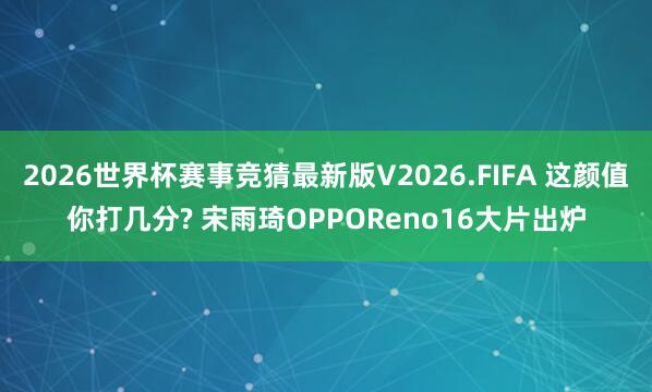 2026世界杯赛事竞猜最新版V2026.FIFA 这颜值你打几分? 宋雨琦OPPOReno16大片出炉
