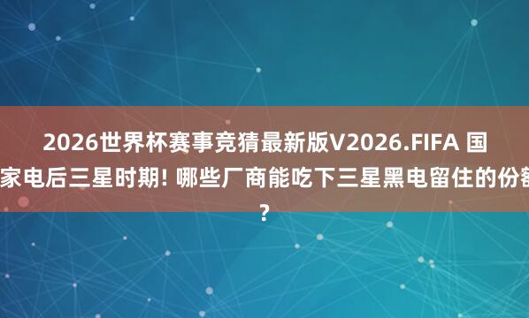 2026世界杯赛事竞猜最新版V2026.FIFA 国内家电后三星时期! 哪些厂商能吃下三星黑电留住的份额?