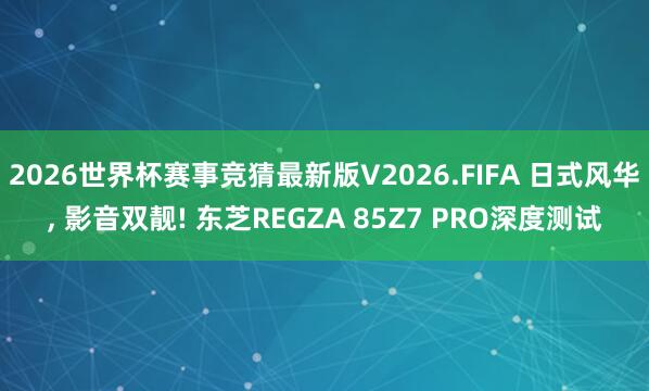 2026世界杯赛事竞猜最新版V2026.FIFA 日式风华, 影音双靓! 东芝REGZA 85Z7 PRO深度测试