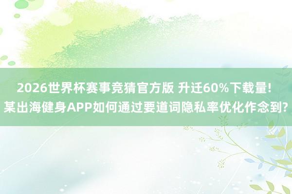 2026世界杯赛事竞猜官方版 升迁60%下载量! 某出海健身APP如何通过要道词隐私率优化作念到?