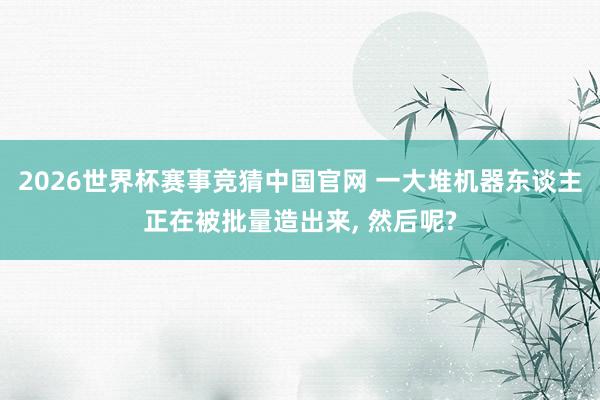 2026世界杯赛事竞猜中国官网 一大堆机器东谈主正在被批量造出来, 然后呢?