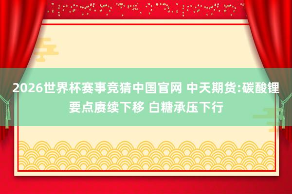 2026世界杯赛事竞猜中国官网 中天期货:碳酸锂要点赓续下移 白糖承压下行