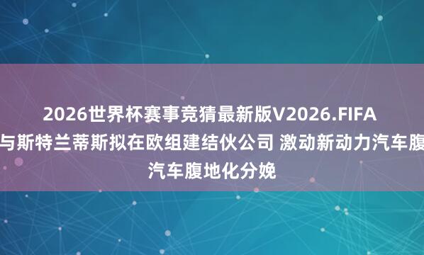 2026世界杯赛事竞猜最新版V2026.FIFA 东风汽车与斯特兰蒂斯拟在欧组建结伙公司 激动新动力汽车腹地化分娩