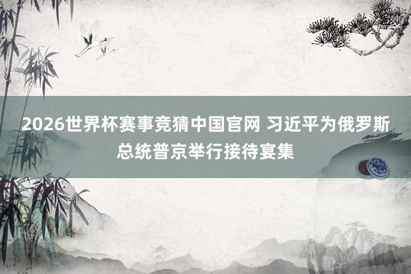 2026世界杯赛事竞猜中国官网 习近平为俄罗斯总统普京举行接待宴集