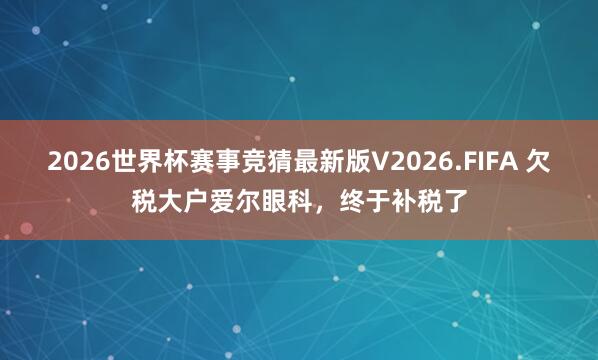 2026世界杯赛事竞猜最新版V2026.FIFA 欠税大户爱尔眼科，终于补税了