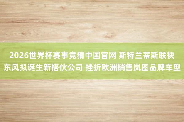 2026世界杯赛事竞猜中国官网 斯特兰蒂斯联袂东风拟诞生新搭伙公司 挫折欧洲销售岚图品牌车型