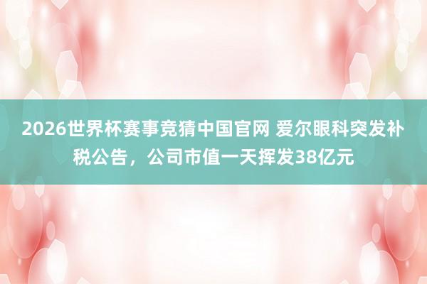 2026世界杯赛事竞猜中国官网 爱尔眼科突发补税公告，公司市值一天挥发38亿元