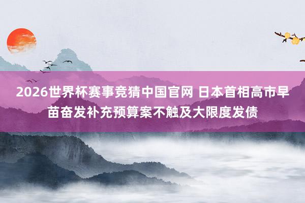 2026世界杯赛事竞猜中国官网 日本首相高市早苗奋发补充预算案不触及大限度发债