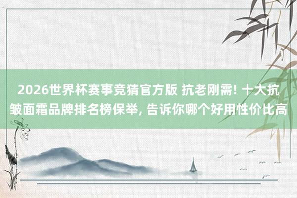 2026世界杯赛事竞猜官方版 抗老刚需! 十大抗皱面霜品牌排名榜保举， 告诉你哪个好用性价比高