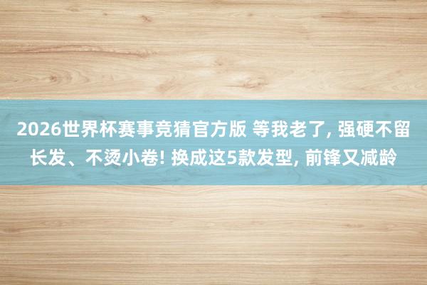 2026世界杯赛事竞猜官方版 等我老了， 强硬不留长发、不烫小卷! 换成这5款发型， 前锋又减龄