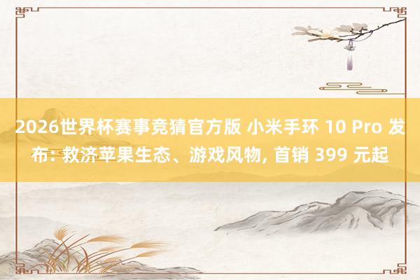 2026世界杯赛事竞猜官方版 小米手环 10 Pro 发布: 救济苹果生态、游戏风物， 首销 399 元起