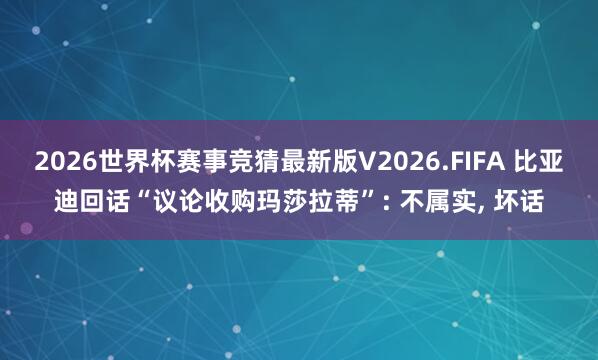 2026世界杯赛事竞猜最新版V2026.FIFA 比亚迪回话“议论收购玛莎拉蒂”: 不属实， 坏话