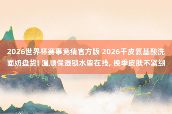 2026世界杯赛事竞猜官方版 2026干皮氨基酸洗面奶盘货! 温顺保湿锁水皆在线， 换季皮肤不紧绷