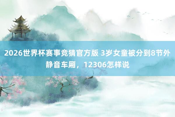 2026世界杯赛事竞猜官方版 3岁女童被分到8节外静音车厢，12306怎样说