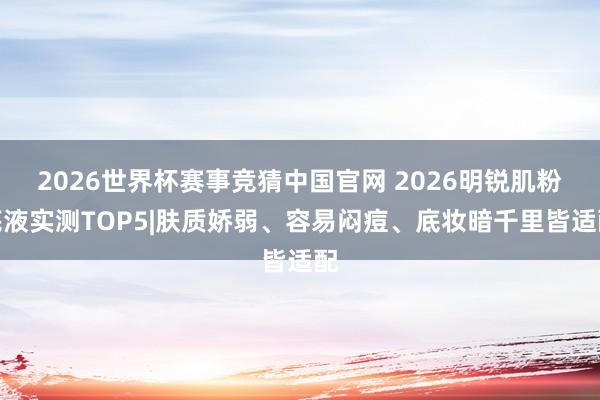 2026世界杯赛事竞猜中国官网 2026明锐肌粉底液实测TOP5|肤质娇弱、容易闷痘、底妆暗千里皆适配