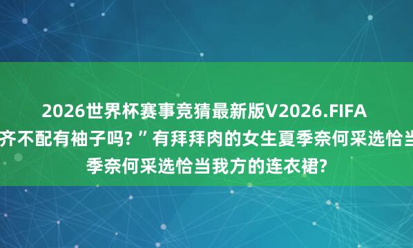 2026世界杯赛事竞猜最新版V2026.FIFA “刻下的连衣裙齐不配有袖子吗? ”有拜拜肉的女生夏季奈何采选恰当我方的连衣裙?