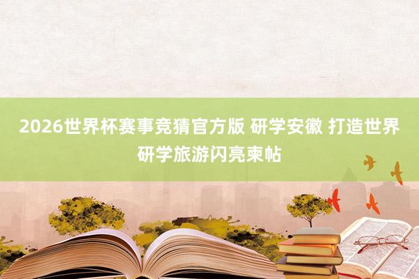 2026世界杯赛事竞猜官方版 研学安徽 打造世界研学旅游闪亮柬帖
