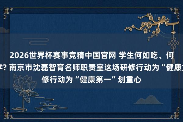 2026世界杯赛事竞猜中国官网 学生何如吃、何如睡、何如学? 南京市沈磊智育名师职责室这场研修行动为“健康第一”划重心