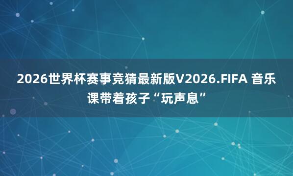 2026世界杯赛事竞猜最新版V2026.FIFA 音乐课带着孩子“玩声息”