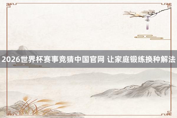 2026世界杯赛事竞猜中国官网 让家庭锻练换种解法