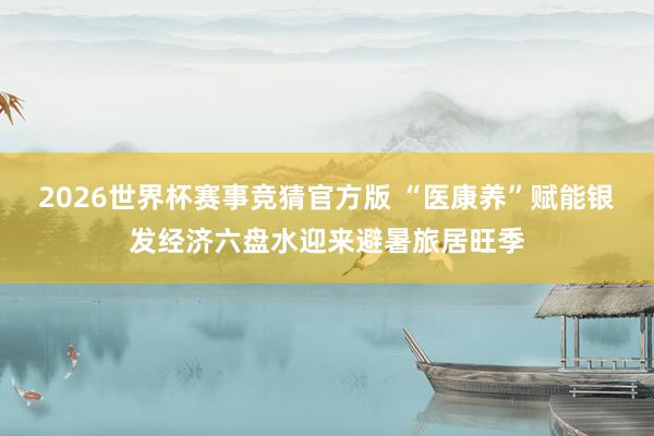 2026世界杯赛事竞猜官方版 “医康养”赋能银发经济六盘水迎来避暑旅居旺季
