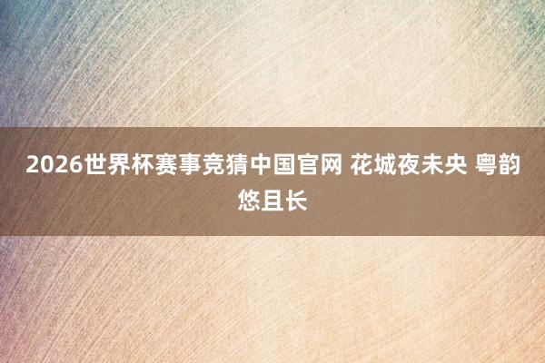 2026世界杯赛事竞猜中国官网 花城夜未央 粤韵悠且长