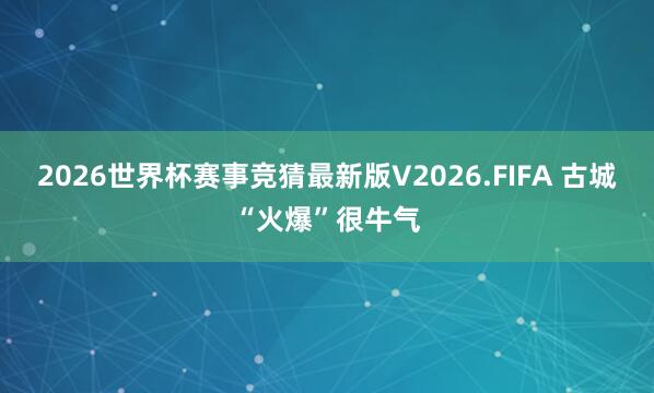 2026世界杯赛事竞猜最新版V2026.FIFA 古城“火爆”很牛气