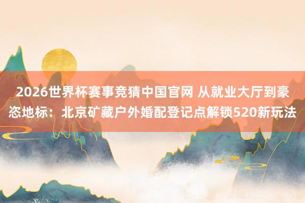 2026世界杯赛事竞猜中国官网 从就业大厅到豪恣地标：北京矿藏户外婚配登记点解锁520新玩法