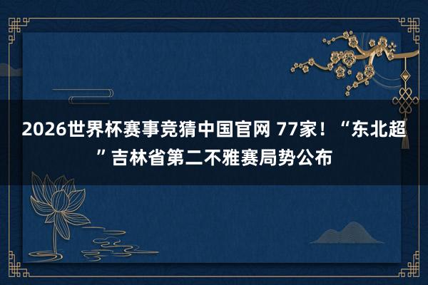 2026世界杯赛事竞猜中国官网 77家!“东北超”吉林省第二不雅赛局势公布