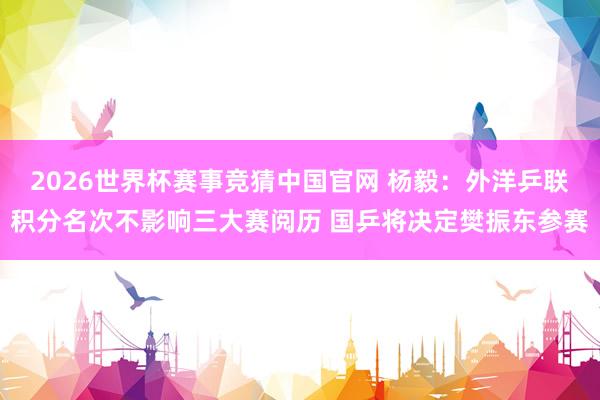 2026世界杯赛事竞猜中国官网 杨毅：外洋乒联积分名次不影响三大赛阅历 国乒将决定樊振东参赛