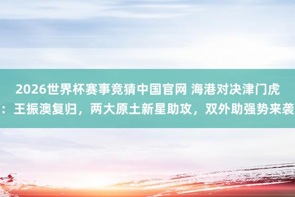 2026世界杯赛事竞猜中国官网 海港对决津门虎:王振澳复归,两大原土新星助攻,双外助强势来袭