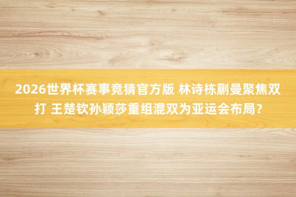 2026世界杯赛事竞猜官方版 林诗栋蒯曼聚焦双打 王楚钦孙颖莎重组混双为亚运会布局?