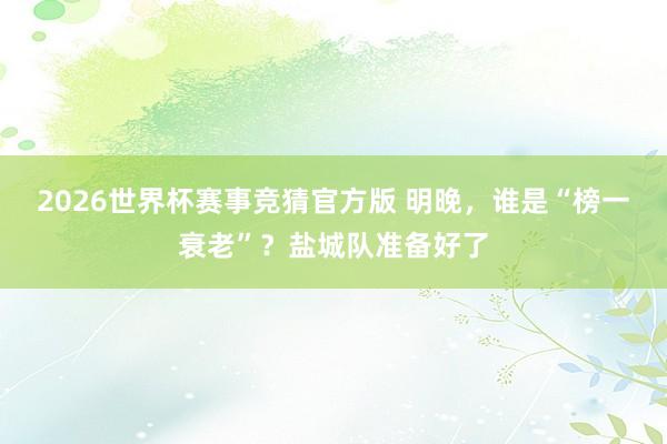2026世界杯赛事竞猜官方版 明晚，谁是“榜一衰老”？盐城队准备好了