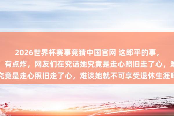 2026世界杯赛事竞猜中国官网 这郎平的事,我刚刷到挑剔区那一眼,有点炸,网友们在究诘她究竟是走心照旧走了心,难谈她就不可享受退休生涯吗