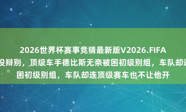 2026世界杯赛事竞猜最新版V2026.FIFA 这合同签得跟卖身契没辩别，顶级车手德比斯无奈被困初级别组，车队却连顶级赛车也不让他开