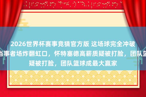 2026世界杯赛事竞猜官方版 这场球完全冲破估量，上海久当事者场炸翻虹口，怀特塞德高薪质疑被打脸，团队篮球成最大赢家