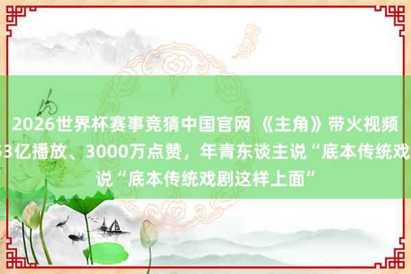 2026世界杯赛事竞猜中国官网 《主角》带火视频号秦腔热：53亿播放、3000万点赞，年青东谈主说“底本传统戏剧这样上面”