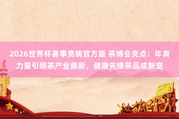 2026世界杯赛事竞猜官方版 茶博会亮点：年青力量引颈茶产业鼎新，健康先锋茶品成新宠