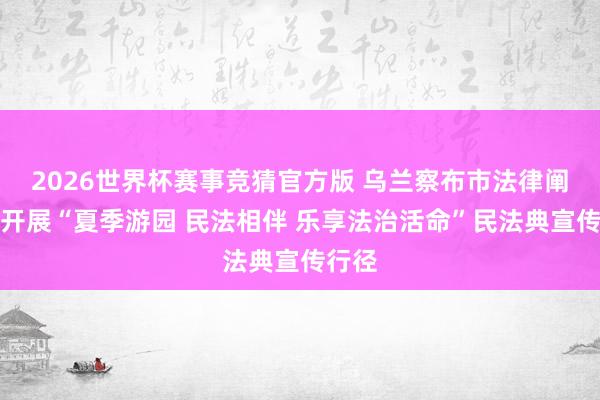 2026世界杯赛事竞猜官方版 乌兰察布市法律阐发局开展“夏季游园 民法相伴 乐享法治活命”民法典宣传行径