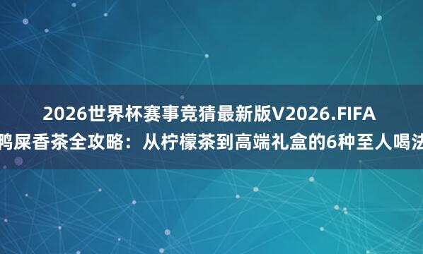 2026世界杯赛事竞猜最新版V2026.FIFA 鸭屎香茶全攻略：从柠檬茶到高端礼盒的6种至人喝法