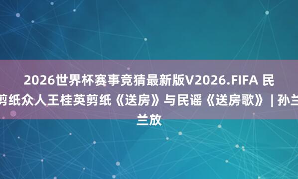 2026世界杯赛事竞猜最新版V2026.FIFA 民间剪纸众人王桂英剪纸《送房》与民谣《送房歌》 | 孙兰放