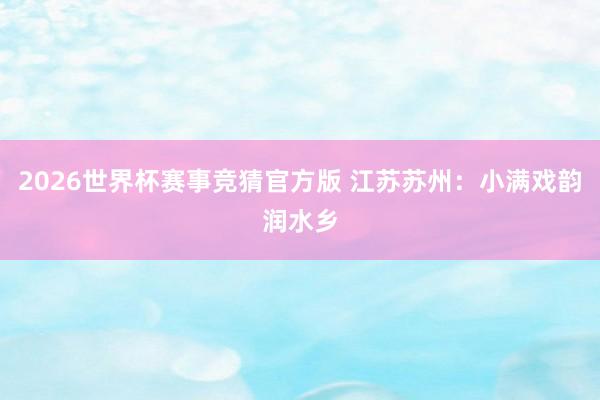 2026世界杯赛事竞猜官方版 江苏苏州：小满戏韵润水乡