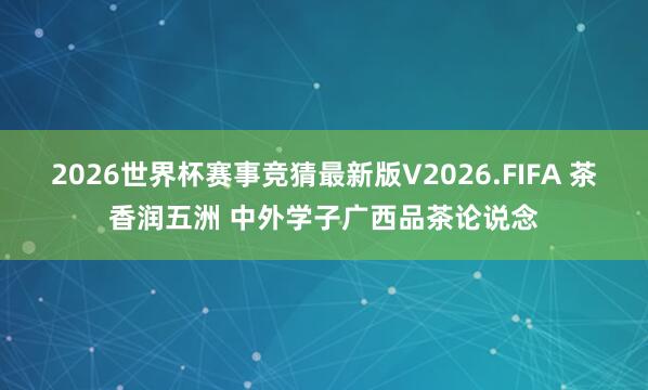 2026世界杯赛事竞猜最新版V2026.FIFA 茶香润五洲 中外学子广西品茶论说念