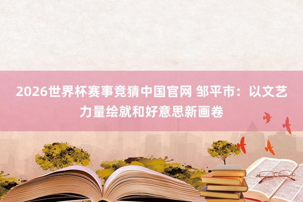 2026世界杯赛事竞猜中国官网 邹平市：以文艺力量绘就和好意思新画卷
