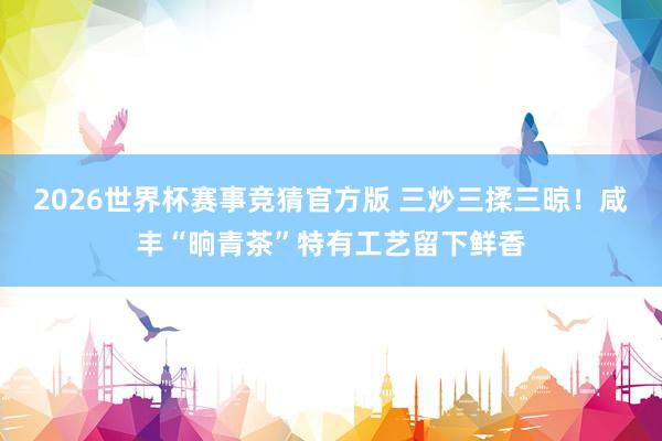 2026世界杯赛事竞猜官方版 三炒三揉三晾！咸丰“晌青茶”特有工艺留下鲜香